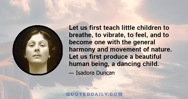 Let us first teach little children to breathe, to vibrate, to feel, and to become one with the general harmony and movement of nature. Let us first produce a beautiful human being, a dancing child.