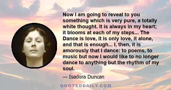 Now I am going to reveal to you something which is very pure, a totally white thought. It is always in my heart; it blooms at each of my steps... The Dance is love, it is only love, it alone, and that is enough... I,