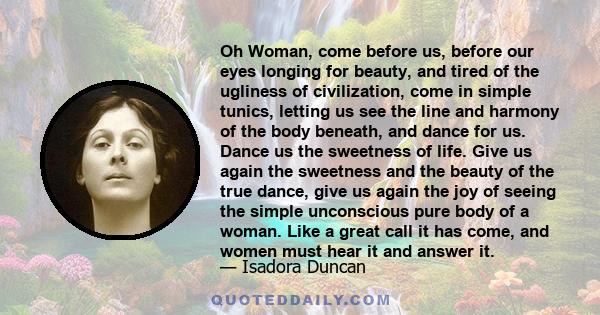 Oh Woman, come before us, before our eyes longing for beauty, and tired of the ugliness of civilization, come in simple tunics, letting us see the line and harmony of the body beneath, and dance for us. Dance us the