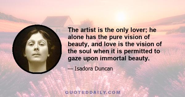 The artist is the only lover; he alone has the pure vision of beauty, and love is the vision of the soul when it is permitted to gaze upon immortal beauty.