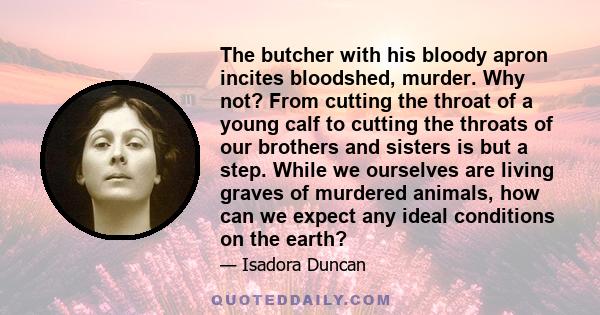 The butcher with his bloody apron incites bloodshed, murder. Why not? From cutting the throat of a young calf to cutting the throats of our brothers and sisters is but a step. While we ourselves are living graves of