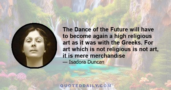 The Dance of the Future will have to become again a high religious art as it was with the Greeks. For art which is not religious is not art, it is mere merchandise