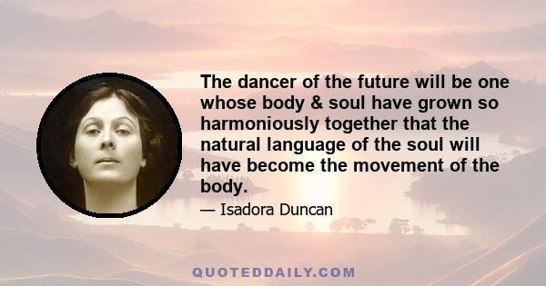 The dancer of the future will be one whose body & soul have grown so harmoniously together that the natural language of the soul will have become the movement of the body.