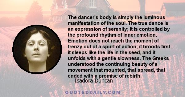 The dancer's body is simply the luminous manifestation of the soul. The true dance is an expression of serenity; it is controlled by the profound rhythm of inner emotion. Emotion does not reach the moment of frenzy out