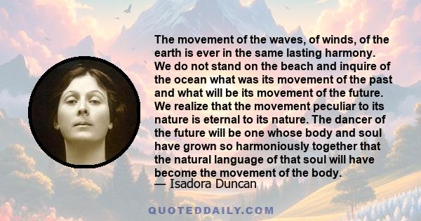 The movement of the waves, of winds, of the earth is ever in the same lasting harmony. We do not stand on the beach and inquire of the ocean what was its movement of the past and what will be its movement of the future. 