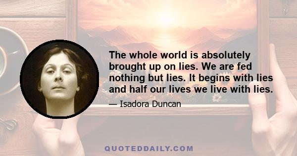 The whole world is absolutely brought up on lies. We are fed nothing but lies. It begins with lies and half our lives we live with lies.