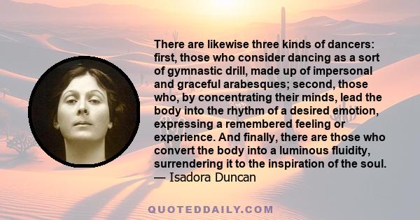 There are likewise three kinds of dancers: first, those who consider dancing as a sort of gymnastic drill, made up of impersonal and graceful arabesques; second, those who, by concentrating their minds, lead the body