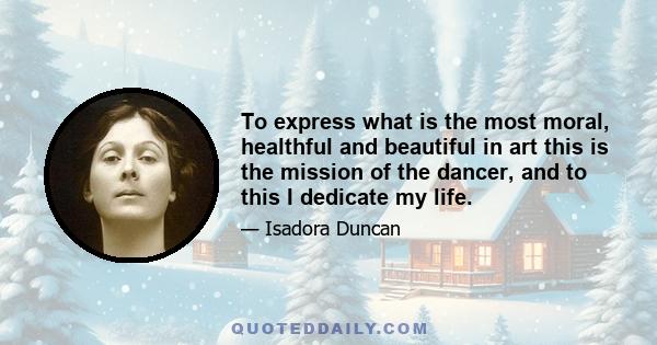 To express what is the most moral, healthful and beautiful in art this is the mission of the dancer, and to this I dedicate my life.