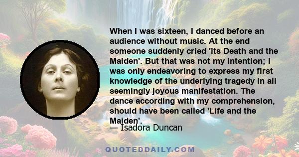 When I was sixteen, I danced before an audience without music. At the end someone suddenly cried 'its Death and the Maiden'. But that was not my intention; I was only endeavoring to express my first knowledge of the