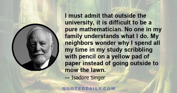 I must admit that outside the university, it is difficult to be a pure mathematician. No one in my family understands what I do. My neighbors wonder why I spend all my time in my study scribbling with pencil on a yellow 