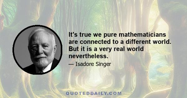 It's true we pure mathematicians are connected to a different world. But it is a very real world nevertheless.