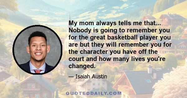 My mom always tells me that... Nobody is going to remember you for the great basketball player you are but they will remember you for the character you have off the court and how many lives you're changed.