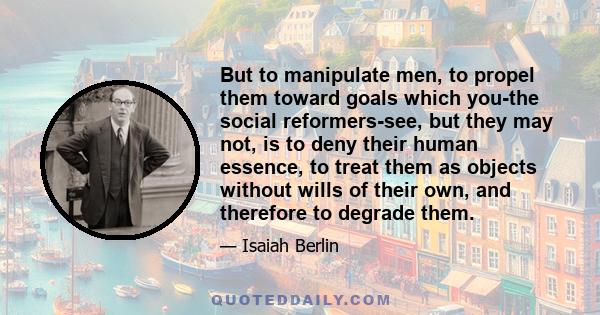 But to manipulate men, to propel them toward goals which you-the social reformers-see, but they may not, is to deny their human essence, to treat them as objects without wills of their own, and therefore to degrade them.