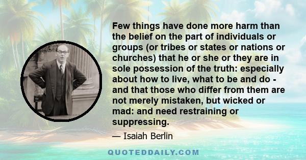 Few things have done more harm than the belief on the part of individuals or groups (or tribes or states or nations or churches) that he or she or they are in sole possession of the truth: especially about how to live,