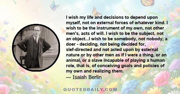 I wish my life and decisions to depend upon myself, not on external forces of whatever kind. I wish to be the instrument of my own, not other men's, acts of will. I wish to be the subject, not an object...I wish to be