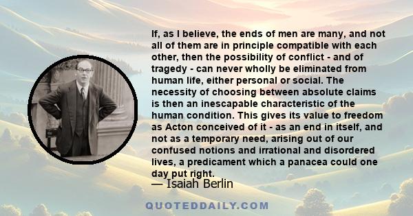 If, as I believe, the ends of men are many, and not all of them are in principle compatible with each other, then the possibility of conflict - and of tragedy - can never wholly be eliminated from human life, either