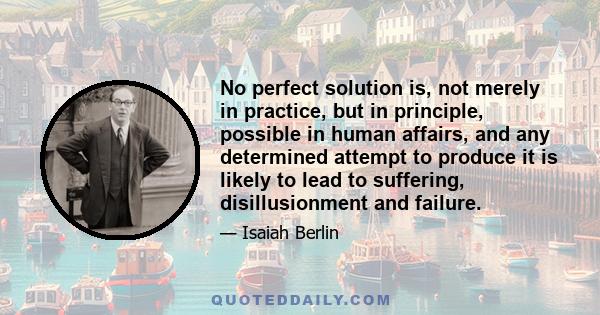 No perfect solution is, not merely in practice, but in principle, possible in human affairs, and any determined attempt to produce it is likely to lead to suffering, disillusionment and failure.