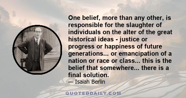 One belief, more than any other, is responsible for the slaughter of individuals on the alter of the great historical ideas - justice or progress or happiness of future generations... or emancipation of a nation or race 