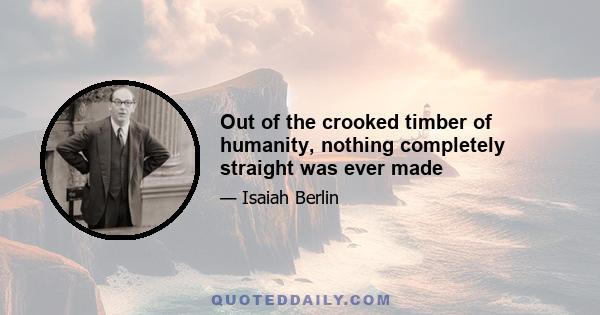 Out of the crooked timber of humanity, nothing completely straight was ever made