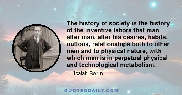 The history of society is the history of the inventive labors that man alter man, alter his desires, habits, outlook, relationships both to other men and to physical nature, with which man is in perpetual physical and