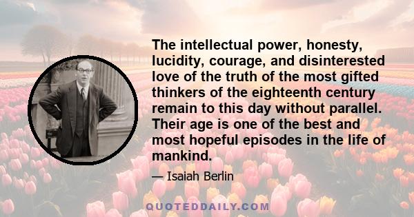 The intellectual power, honesty, lucidity, courage, and disinterested love of the truth of the most gifted thinkers of the eighteenth century remain to this day without parallel. Their age is one of the best and most