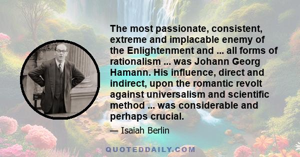 The most passionate, consistent, extreme and implacable enemy of the Enlightenment and ... all forms of rationalism ... was Johann Georg Hamann. His influence, direct and indirect, upon the romantic revolt against