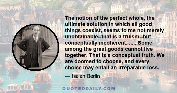 The notion of the perfect whole, the ultimate solution in which all good things coexist, seems to me not merely unobtainable--that is a truism--but conceptually incoherent. ......Some among the great goods cannot live