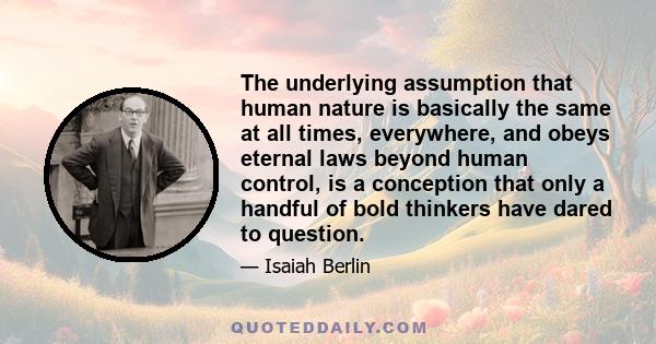 The underlying assumption that human nature is basically the same at all times, everywhere, and obeys eternal laws beyond human control, is a conception that only a handful of bold thinkers have dared to question.