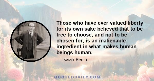 Those who have ever valued liberty for its own sake believed that to be free to choose, and not to be chosen for, is an inalienable ingredient in what makes human beings human.