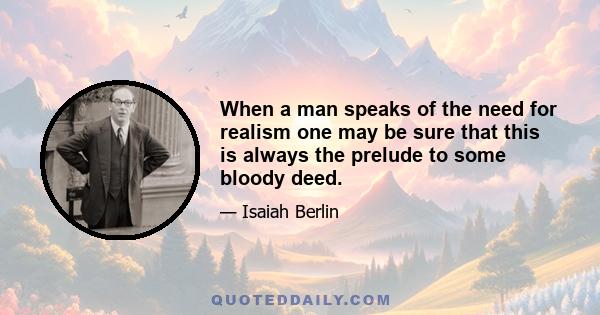 When a man speaks of the need for realism one may be sure that this is always the prelude to some bloody deed.