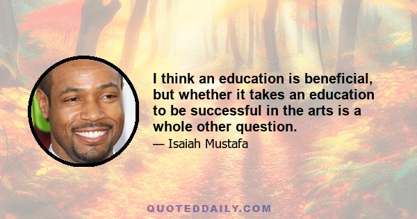 I think an education is beneficial, but whether it takes an education to be successful in the arts is a whole other question.