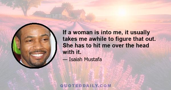 If a woman is into me, it usually takes me awhile to figure that out. She has to hit me over the head with it.