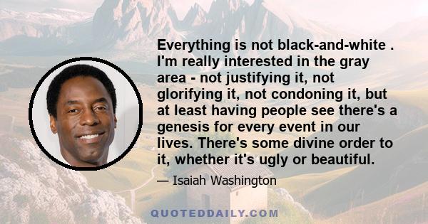 Everything is not black-and-white . I'm really interested in the gray area - not justifying it, not glorifying it, not condoning it, but at least having people see there's a genesis for every event in our lives. There's 