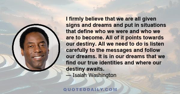 I firmly believe that we are all given signs and dreams and put in situations that define who we were and who we are to become. All of it points towards our destiny. All we need to do is listen carefully to the messages 