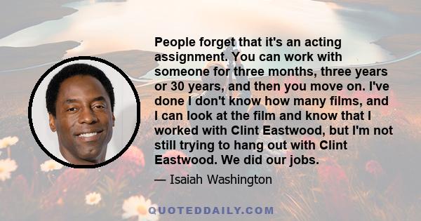 People forget that it's an acting assignment. You can work with someone for three months, three years or 30 years, and then you move on. I've done I don't know how many films, and I can look at the film and know that I