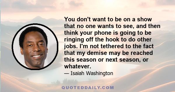 You don't want to be on a show that no one wants to see, and then think your phone is going to be ringing off the hook to do other jobs. I'm not tethered to the fact that my demise may be reached this season or next