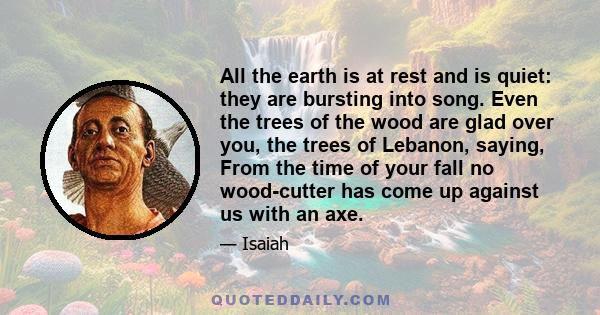 All the earth is at rest and is quiet: they are bursting into song. Even the trees of the wood are glad over you, the trees of Lebanon, saying, From the time of your fall no wood-cutter has come up against us with an