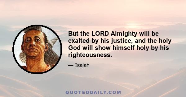 But the LORD Almighty will be exalted by his justice, and the holy God will show himself holy by his righteousness.