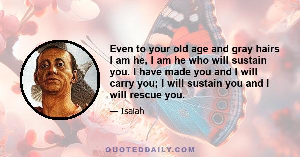 Even to your old age and gray hairs I am he, I am he who will sustain you. I have made you and I will carry you; I will sustain you and I will rescue you.