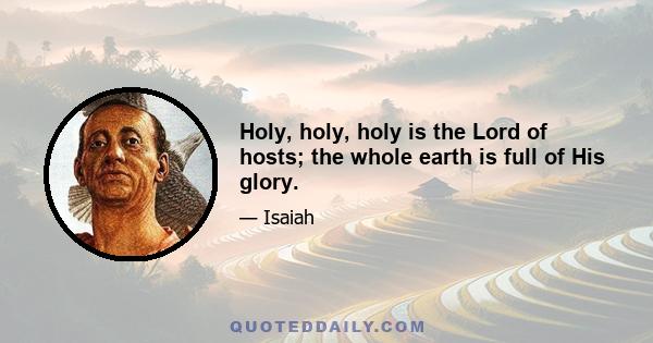 Holy, holy, holy is the Lord of hosts; the whole earth is full of His glory.