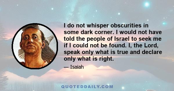 I do not whisper obscurities in some dark corner. I would not have told the people of Israel to seek me if I could not be found. I, the Lord, speak only what is true and declare only what is right.