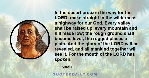 In the desert prepare the way for the LORD; make straight in the wilderness a highway for our God. Every valley shall be raised up, every mountain and hill made low; the rough ground shall become level, the rugged