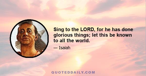 Sing to the LORD, for he has done glorious things; let this be known to all the world.