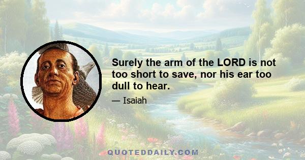 Surely the arm of the LORD is not too short to save, nor his ear too dull to hear.