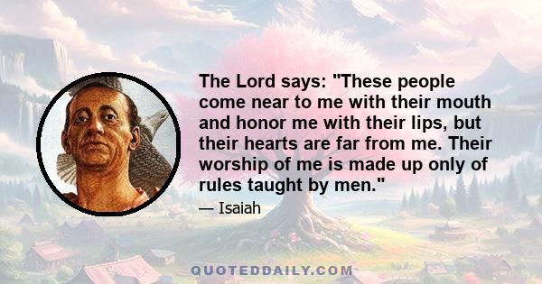 The Lord says: These people come near to me with their mouth and honor me with their lips, but their hearts are far from me. Their worship of me is made up only of rules taught by men.