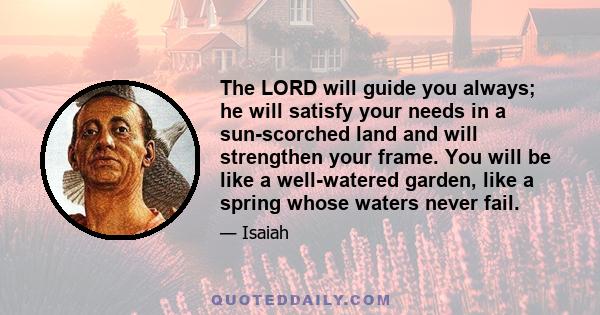 The LORD will guide you always; he will satisfy your needs in a sun-scorched land and will strengthen your frame. You will be like a well-watered garden, like a spring whose waters never fail.