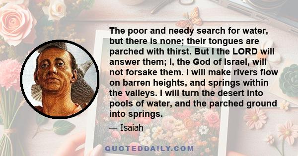 The poor and needy search for water, but there is none; their tongues are parched with thirst. But I the LORD will answer them; I, the God of Israel, will not forsake them. I will make rivers flow on barren heights, and 