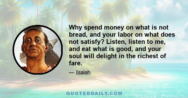 Why spend money on what is not bread, and your labor on what does not satisfy? Listen, listen to me, and eat what is good, and your soul will delight in the richest of fare.