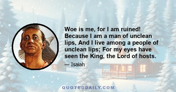 Woe is me, for I am ruined! Because I am a man of unclean lips, And I live among a people of unclean lips; For my eyes have seen the King, the Lord of hosts.