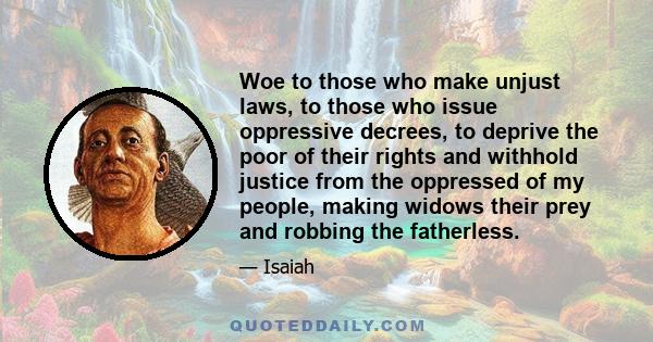 Woe to those who make unjust laws, to those who issue oppressive decrees, to deprive the poor of their rights and withhold justice from the oppressed of my people, making widows their prey and robbing the fatherless.